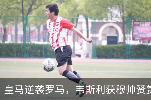 皇马逆袭罗马，韦斯利获穆帅赞赏却心有不甘